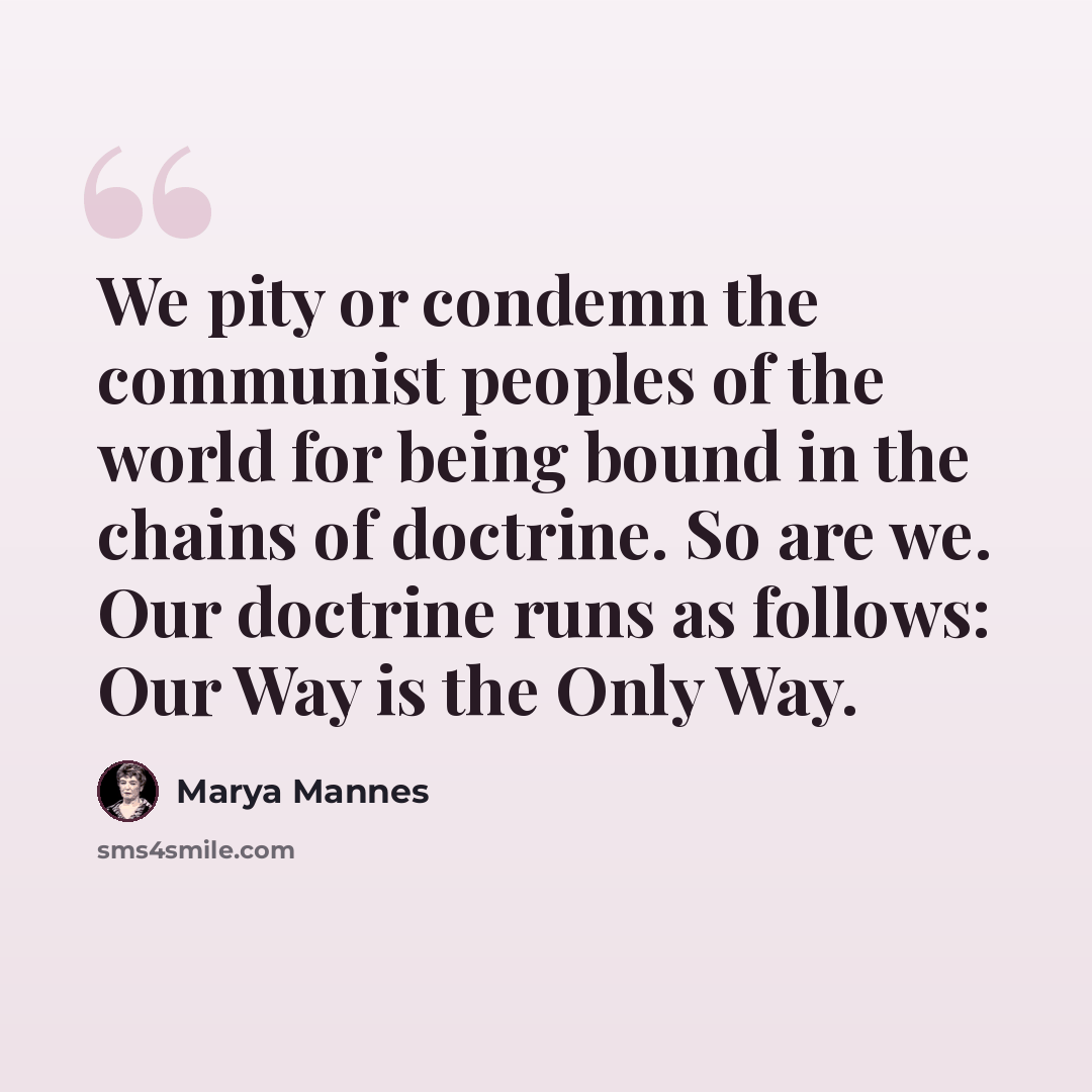 “We pity or condemn the communist peoples of the world for being bound in the chains of doctrine. So are we. Our doctrine runs as follows: Our Way is the Only Way.” quote by Marya Mannes