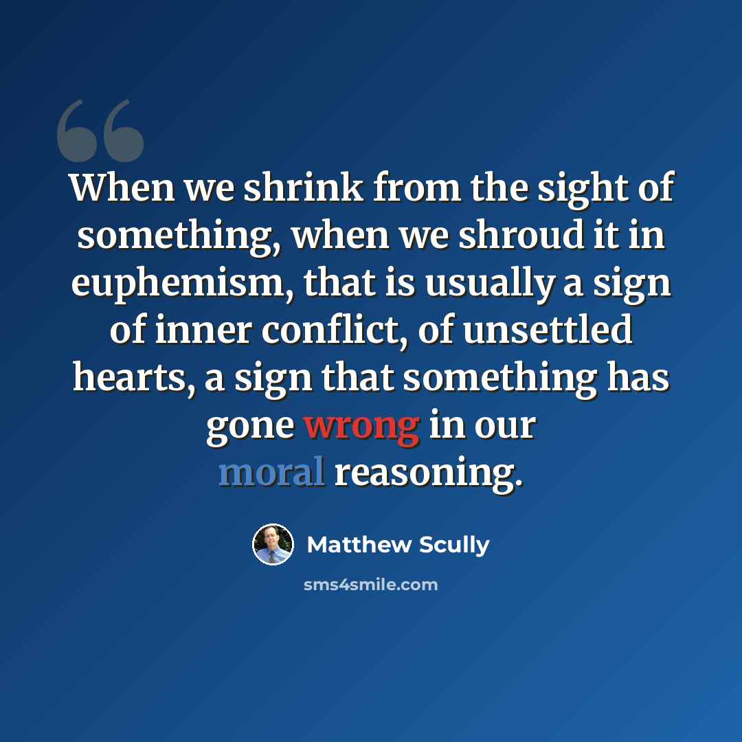 “When we shrink from the sight of something, when we shroud it in euphemism, that is usually a sign of inner conflict, of unsettled hearts, a sign that something has gone wrong in our moral reasoning.” quote by Matthew Scully