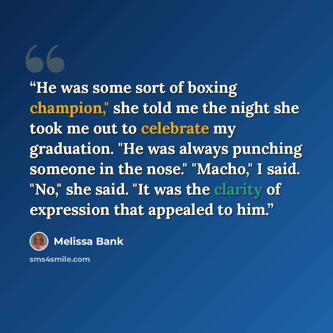 “He was some sort of boxing champion," she told me the night she took me out to celebrate my graduation. "He was always punching someone in the nose." "Macho," I said. "No," she said. "It was the clarity of expression that appealed to him.” quote by Melissa Bank