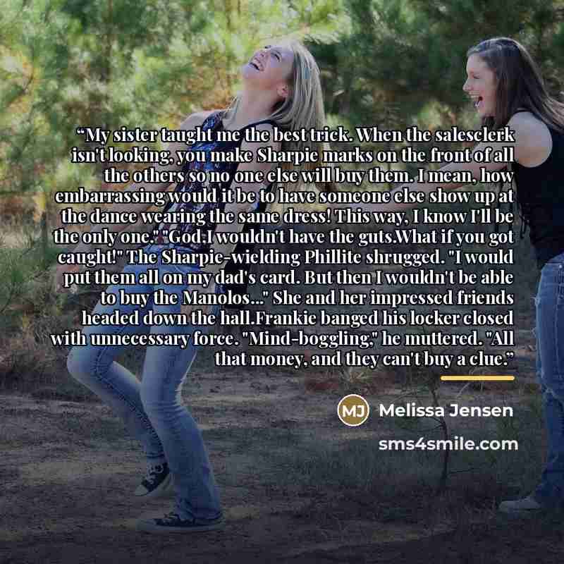 “My sister taught me the best trick. When the salesclerk isn't looking, you make Sharpie marks on the front of all the others so no one else will buy them. I mean, how embarrassing would it be to have someone else show up at the dance wearing the same dress! This way, I know I'll be the only one."…” quote by Melissa Jensen
