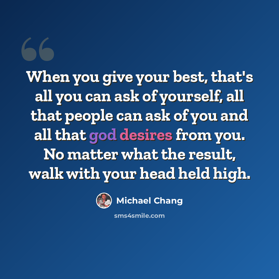 “When you give your best, that's all you can ask of yourself, all that people can ask of you and all that god desires from you. No matter what the result, walk with your head held high.” quote by Michael Chang