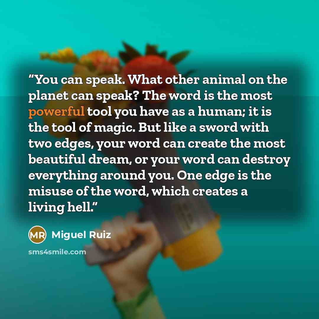 “You can speak. What other animal on the planet can speak? The word is the most powerful tool you have as a human; it is the tool of magic. But like a sword with two edges, your word can create the most beautiful dream, or your word can destroy everything around you. One edge is the misuse of the…” quote by Miguel Ruiz