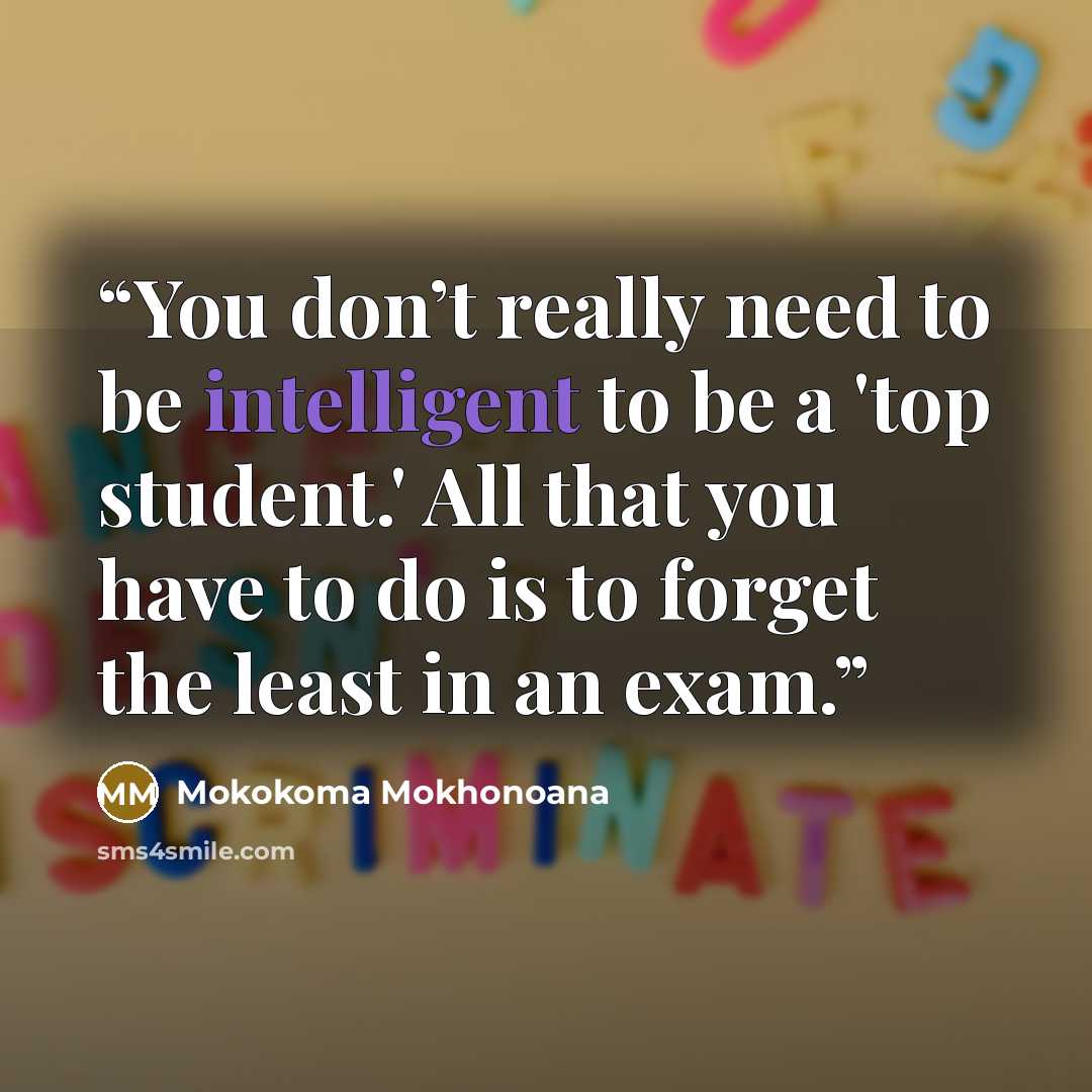 “You don’t really need to be intelligent to be a 'top student.' All that you have to do is to forget the least in an exam.” quote by Mokokoma Mokhonoana