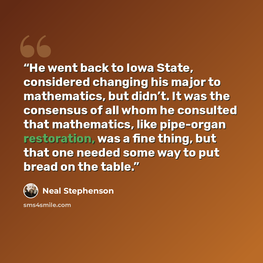 “He went back to Iowa State, considered changing his major to mathematics, but didn’t. It was the consensus of all whom he consulted that mathematics, like pipe-organ restoration, was a fine thing, but that one needed some way to put bread on the table.” quote by Neal Stephenson