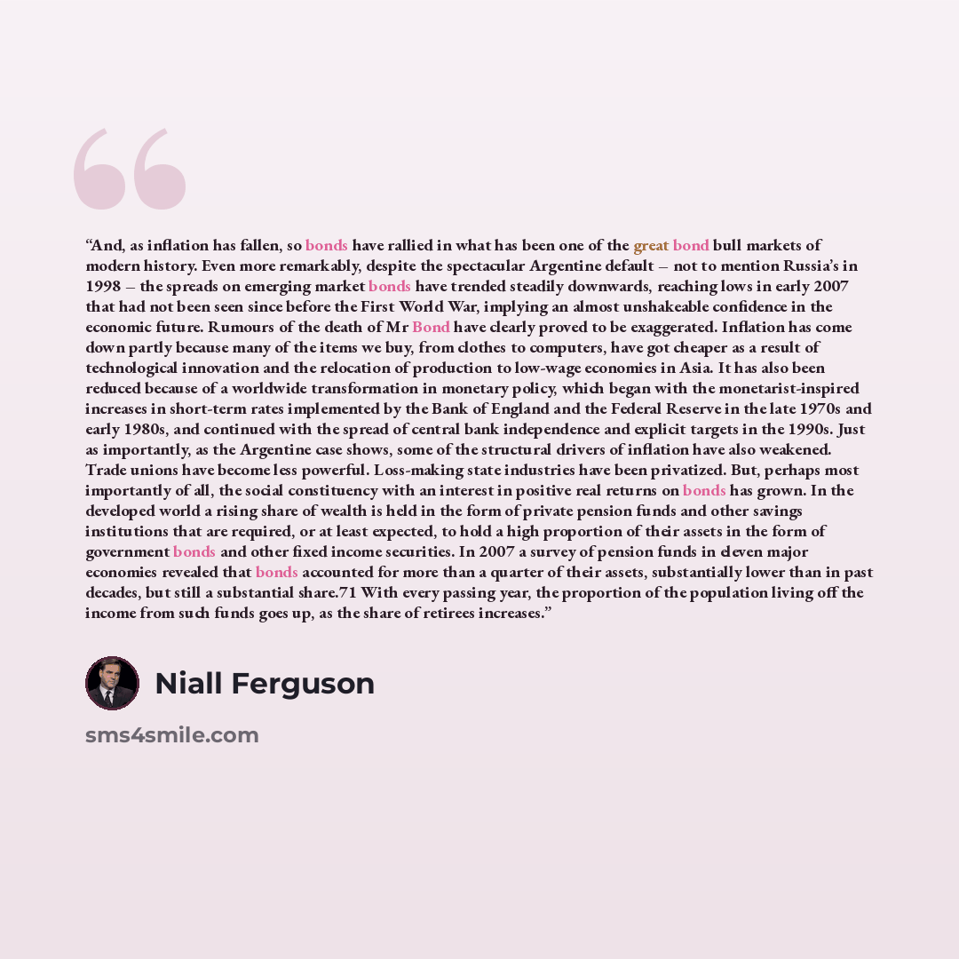 “And, as inflation has fallen, so bonds have rallied in what has been one of the great bond bull markets of modern history. Even more remarkably, despite the spectacular Argentine default – not to mention Russia’s in 1998 – the spreads on emerging market bonds have trended steadily downwards…” quote by Niall Ferguson