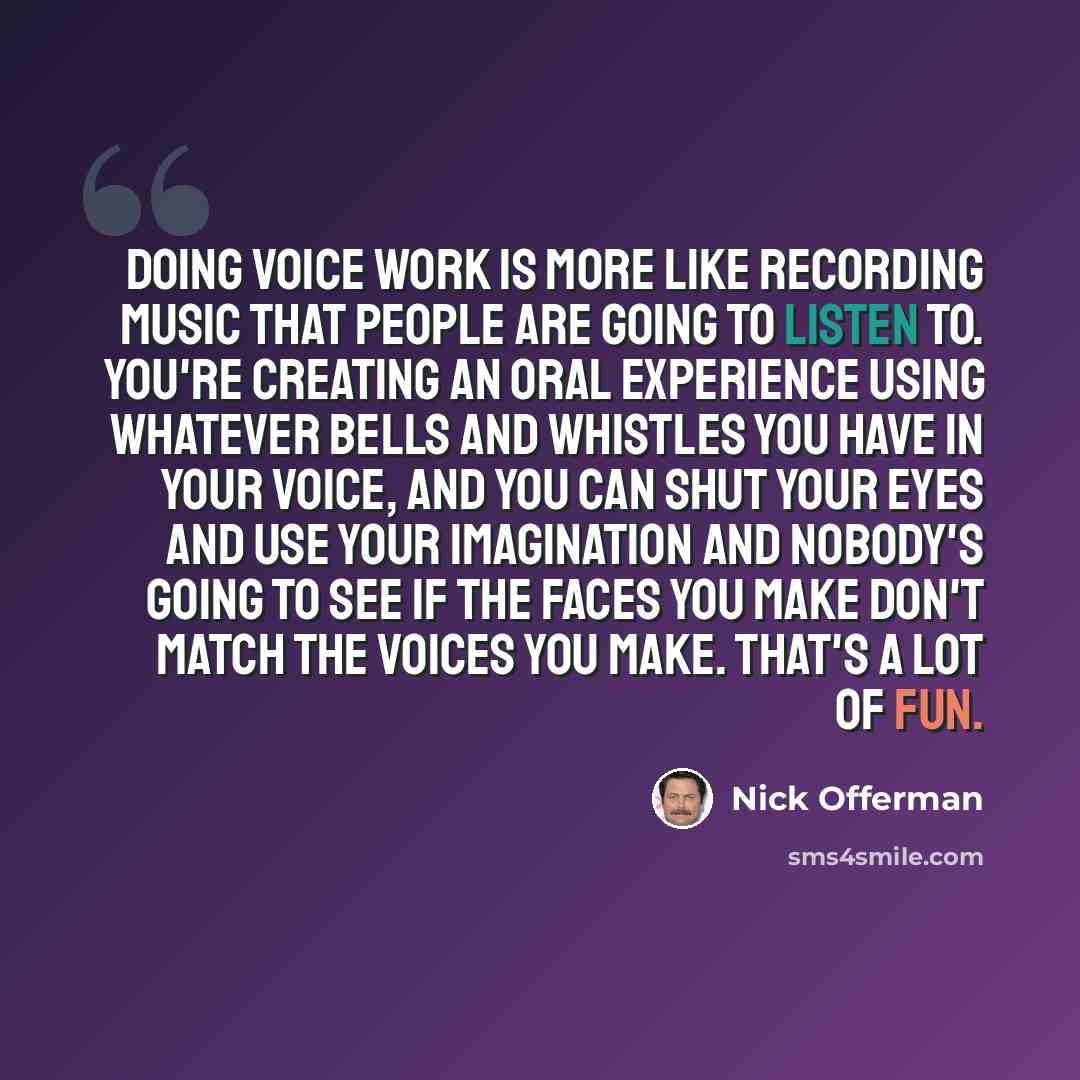 “Doing voice work is more like recording music that people are going to listen to. You're creating an oral experience using whatever bells and whistles you have in your voice, and you can shut your eyes and use your imagination and nobody's going to see if the faces you make don't match the voices…” quote by Nick Offerman