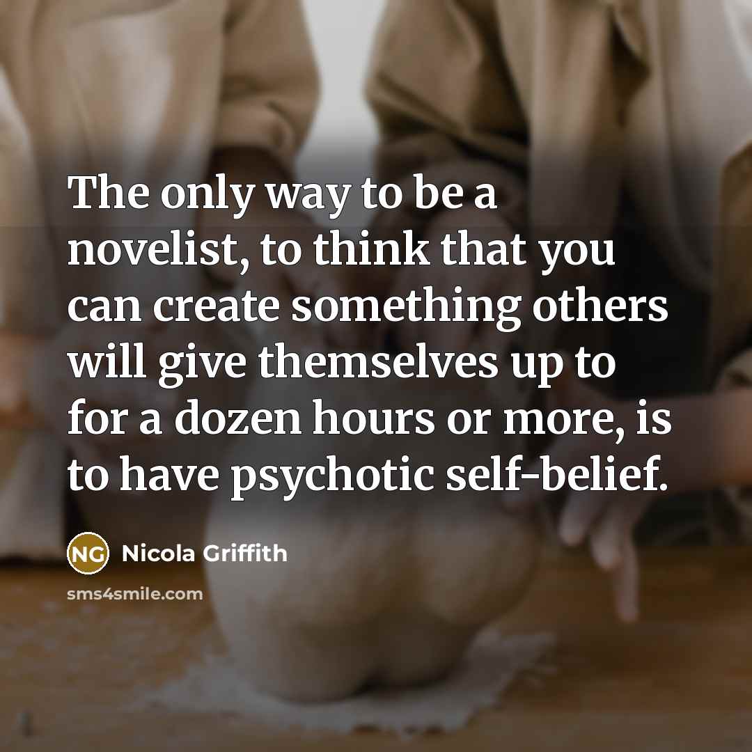 “The only way to be a novelist, to think that you can create something others will give themselves up to for a dozen hours or more, is to have psychotic self-belief.” quote by Nicola Griffith