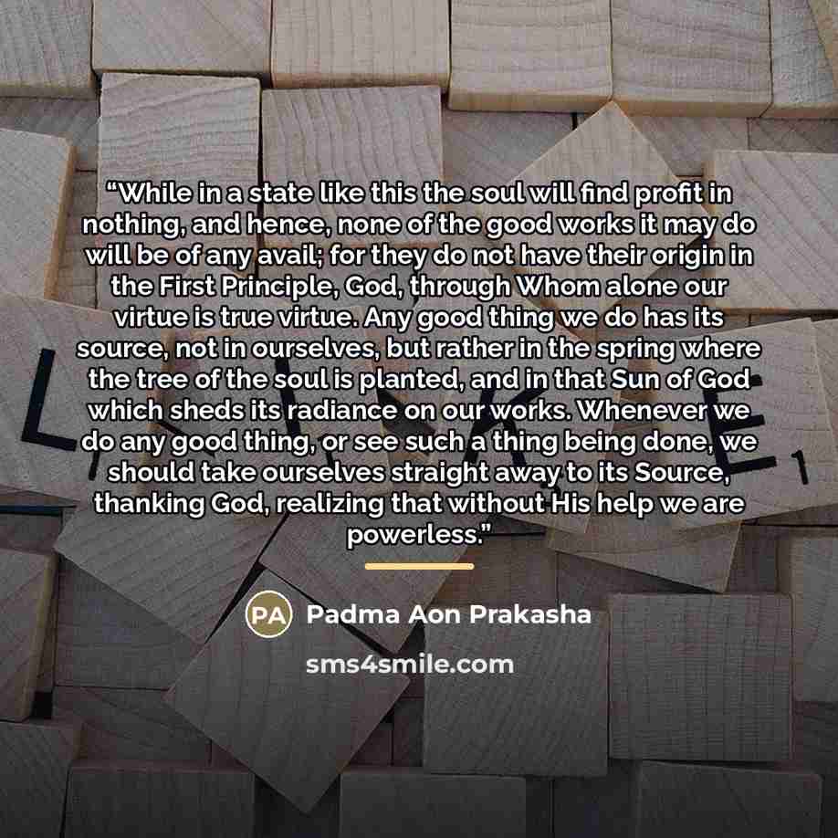“While in a state like this the soul will find profit in nothing, and hence, none of the good works it may do will be of any avail; for they do not have their origin in the First Principle, God, through Whom alone our virtue is true virtue. Any good thing we do has its source, not in ourselves, but…” quote by Padma Aon Prakasha