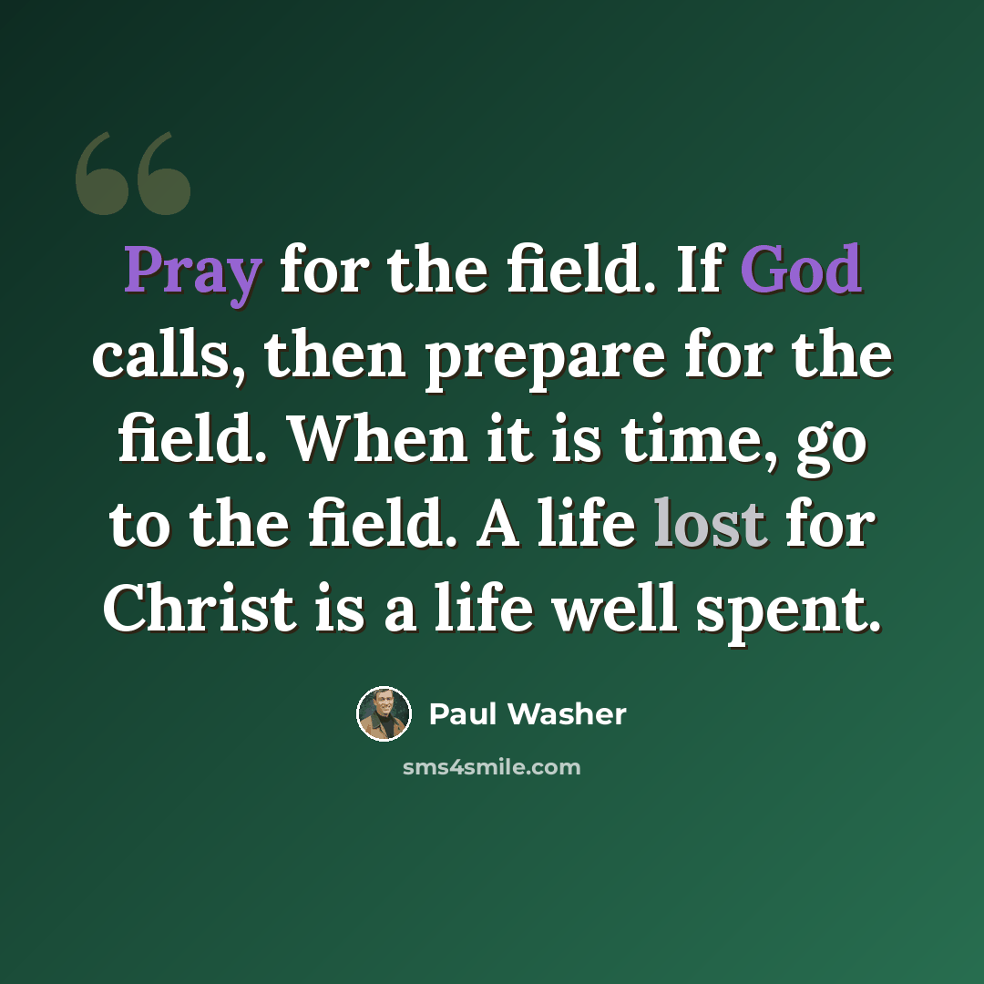 “Pray for the field. If God calls, then prepare for the field. When it is time, go to the field. A life lost for Christ is a life well spent.” quote by Paul Washer