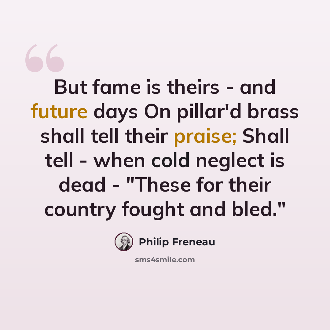 “But fame is theirs - and future days On pillar'd brass shall tell their praise; Shall tell - when cold neglect is dead - "These for their country fought and bled."” quote by Philip Freneau