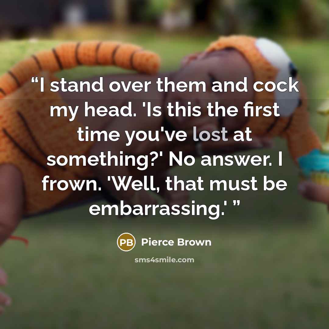 “I stand over them and cock my head. 'Is this the first time you've lost at something?' No answer. I frown. 'Well, that must be embarrassing.'” quote by Pierce Brown