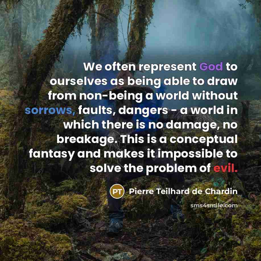 “We often represent God to ourselves as being able to draw from non-being a world without sorrows, faults, dangers - a world in which there is no damage, no breakage. This is a conceptual fantasy and makes it impossible to solve the problem of evil.” quote by Pierre Teilhard de Chardin