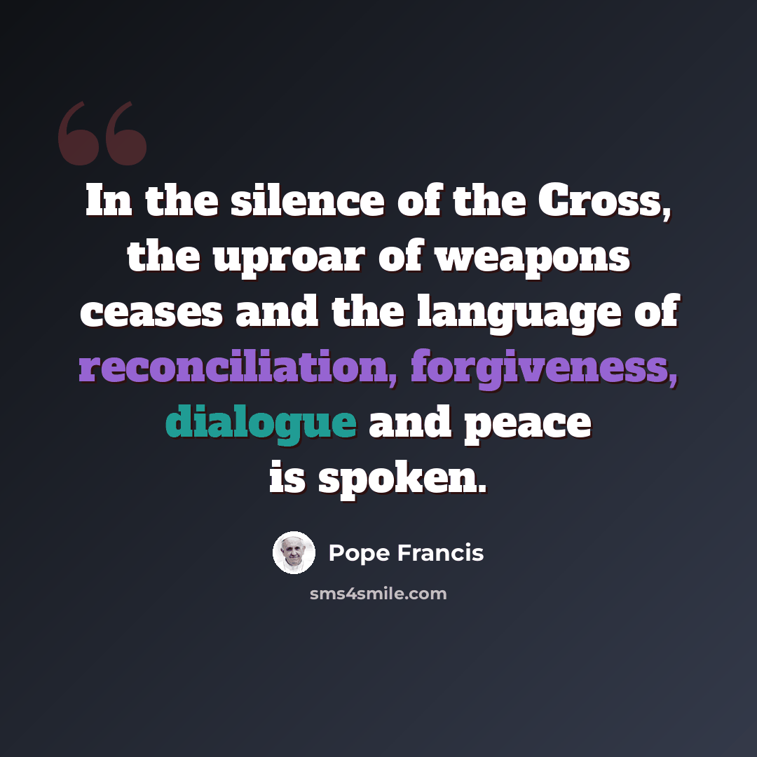 “In the silence of the Cross, the uproar of weapons ceases and the language of reconciliation, forgiveness, dialogue and peace is spoken.” quote by Pope Francis
