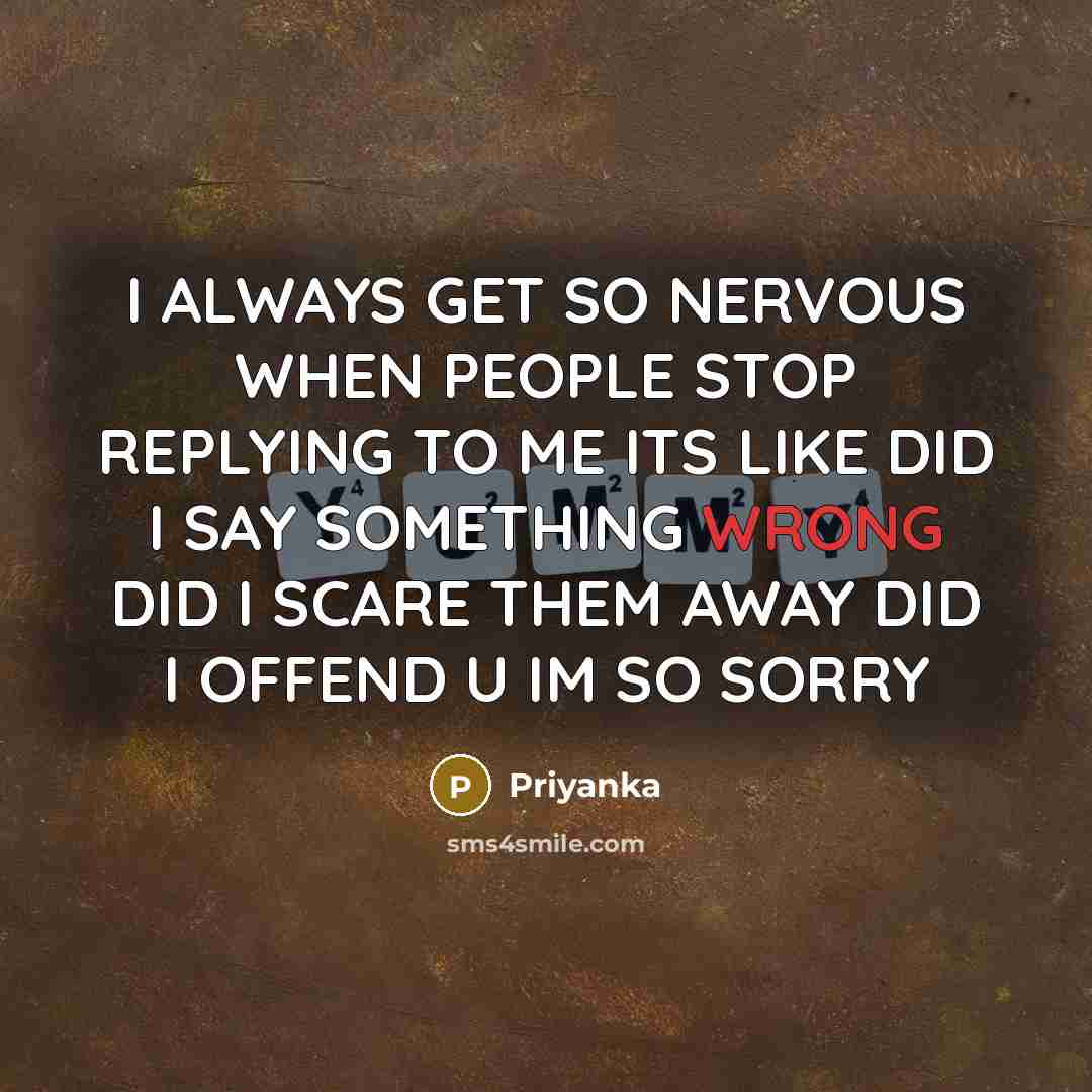 “I ALWAYS GET SO NERVOUS WHEN PEOPLE STOP REPLYING TO ME ITS LIKE DID I SAY SOMETHING WRONG DID I SCARE THEM AWAY DID I OFFEND U IM SO SORRY” quote by Priyanka