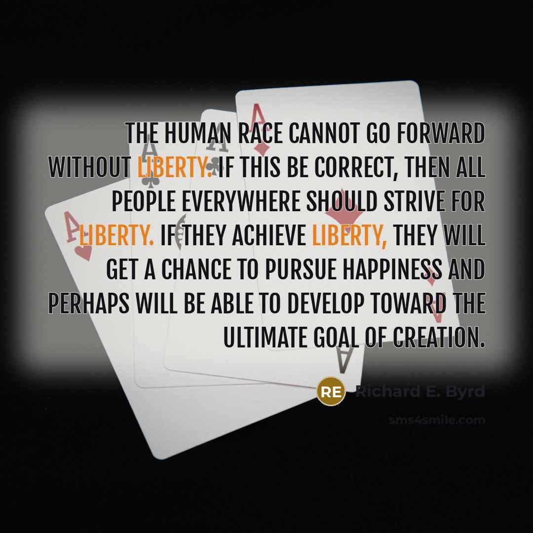 “The human race cannot go forward without liberty. If this be correct, then all people everywhere should strive for liberty. If they achieve liberty, they will get a chance to pursue happiness and perhaps will be able to develop toward the ultimate goal of creation.” quote by Richard E. Byrd