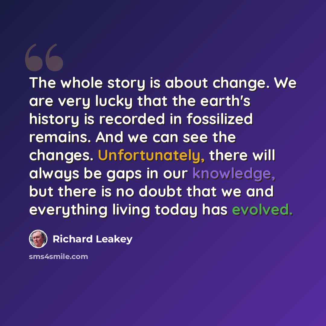 “The whole story is about change. We are very lucky that the earth's history is recorded in fossilized remains. And we can see the changes. Unfortunately, there will always be gaps in our knowledge, but there is no doubt that we and everything living today has evolved.” quote by Richard Leakey