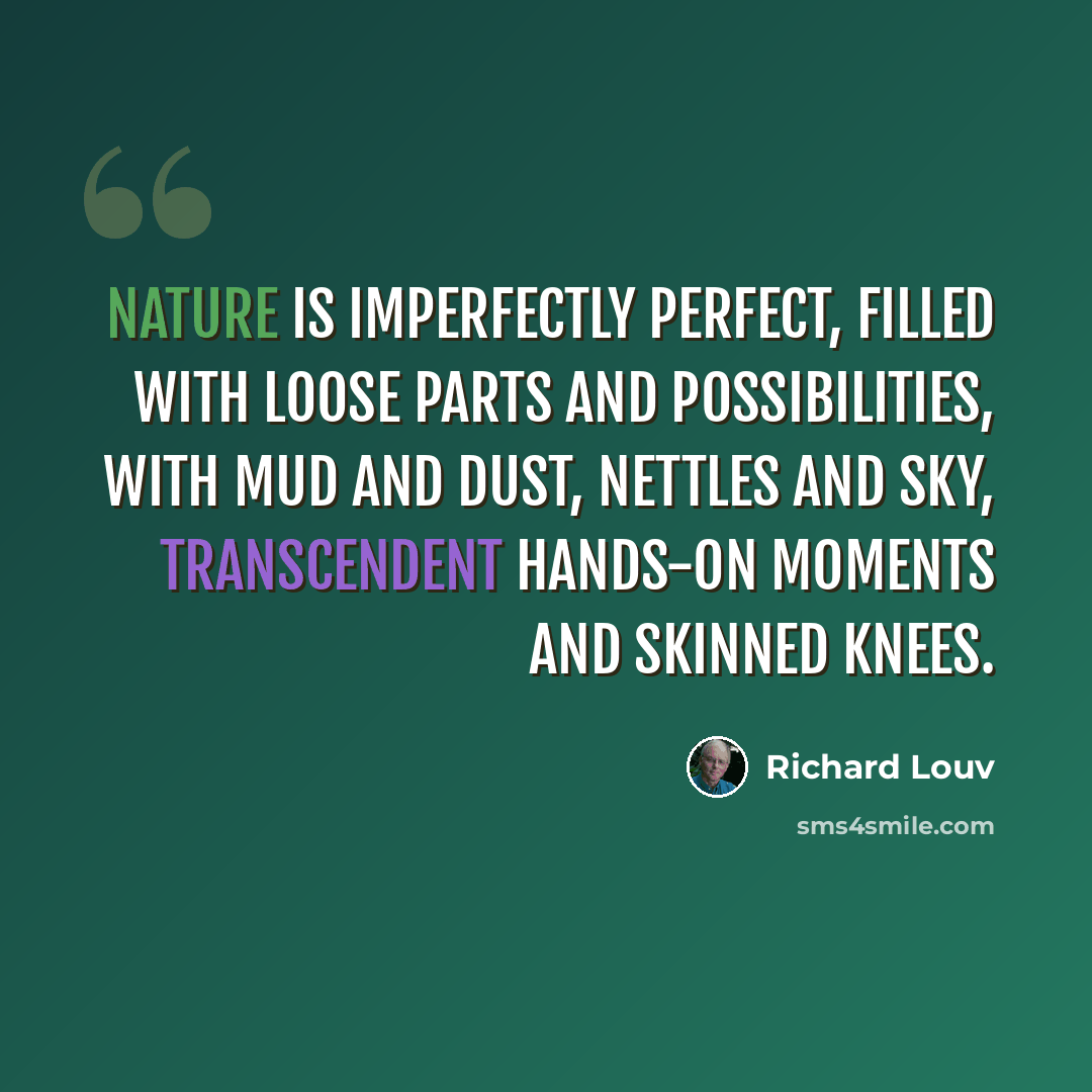 “Nature is imperfectly perfect, filled with loose parts and possibilities, with mud and dust, nettles and sky, transcendent hands-on moments and skinned knees.” quote by Richard Louv