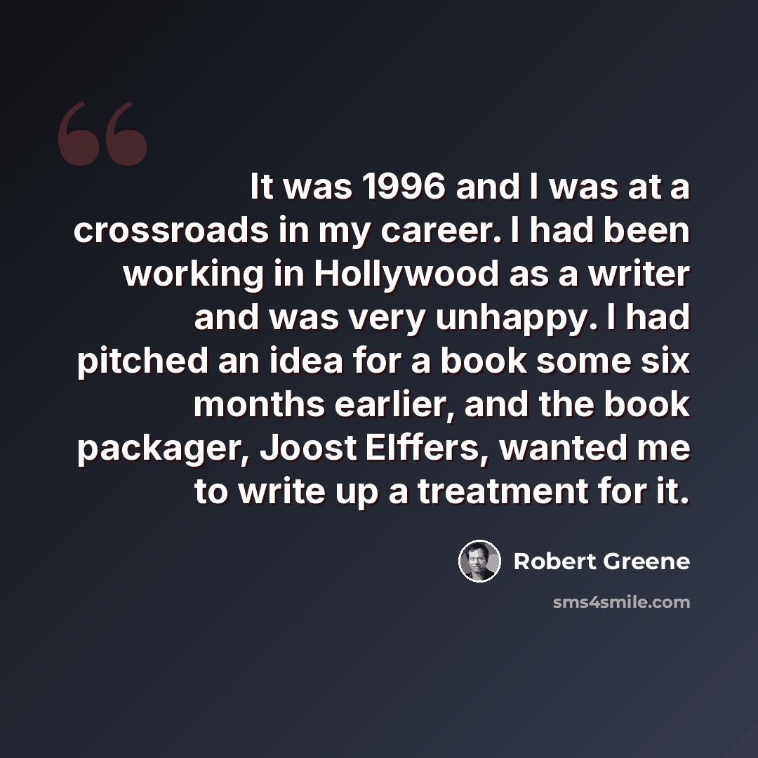 “It was 1996 and I was at a crossroads in my career. I had been working in Hollywood as a writer and was very unhappy. I had pitched an idea for a book some six months earlier, and the book packager, Joost Elffers, wanted me to write up a treatment for it.” quote by Robert Greene