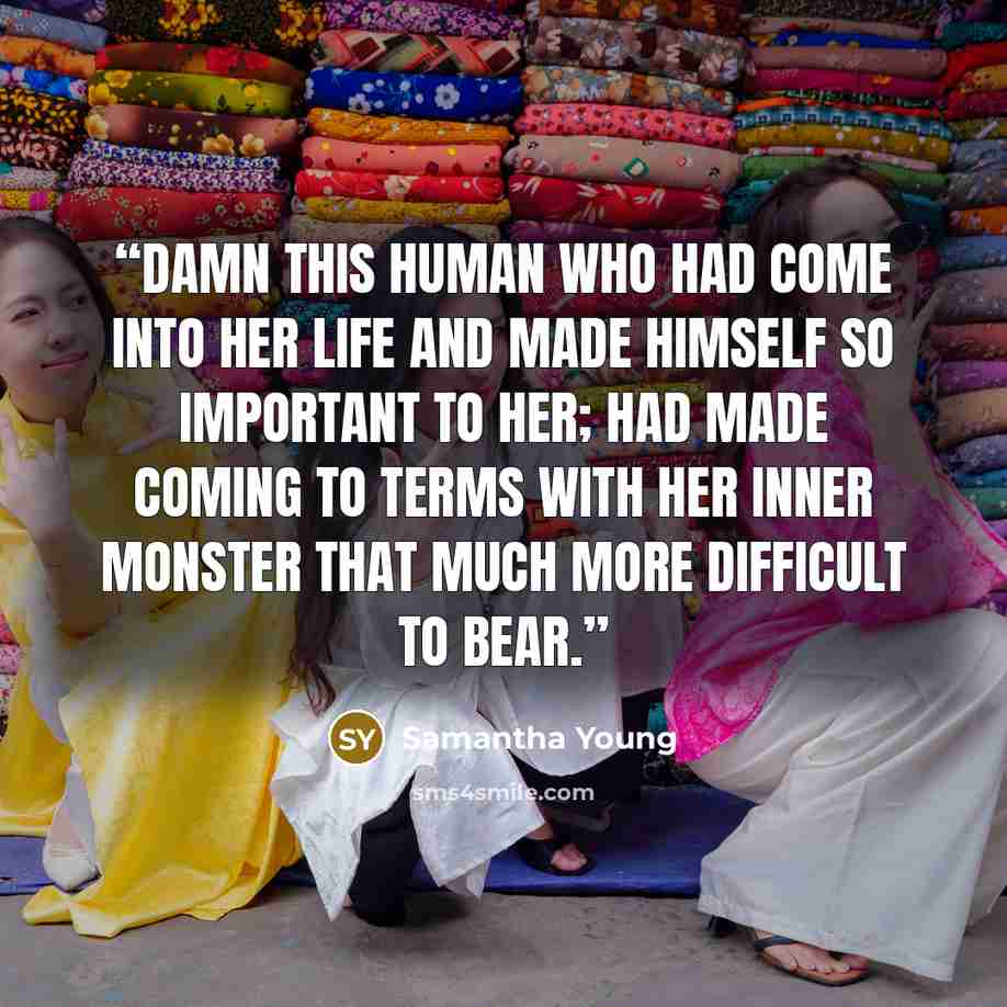 “Damn this human who had come into her life and made himself so important to her; had made coming to terms with her inner monster that much more difficult to bear.” quote by Samantha Young