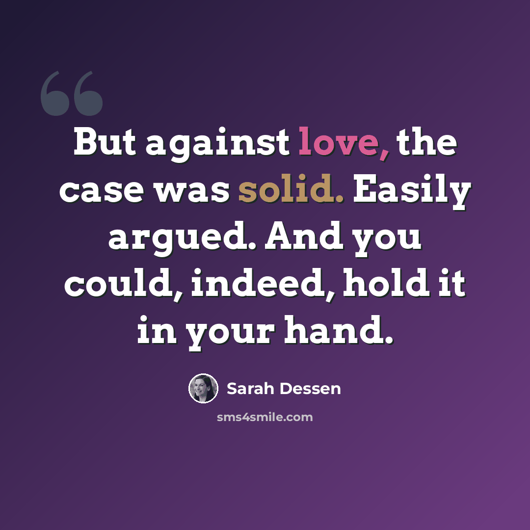 “But against love, the case was solid. Easily argued. And you could, indeed, hold it in your hand.” quote by Sarah Dessen