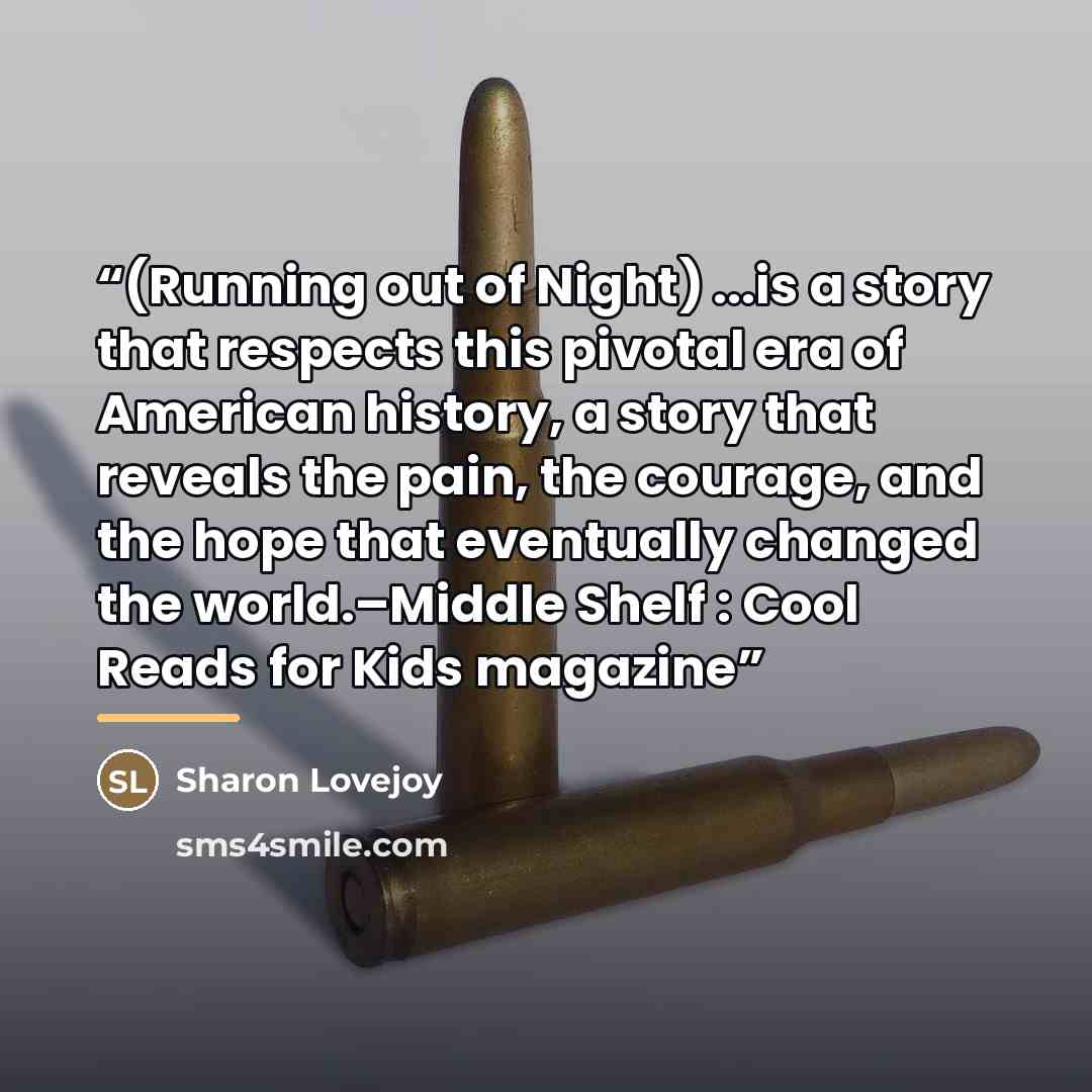 “(Running out of Night) ...is a story that respects this pivotal era of American history, a story that reveals the pain, the courage, and the hope that eventually changed the world.–Middle Shelf : Cool Reads for Kids magazine” quote by Sharon Lovejoy