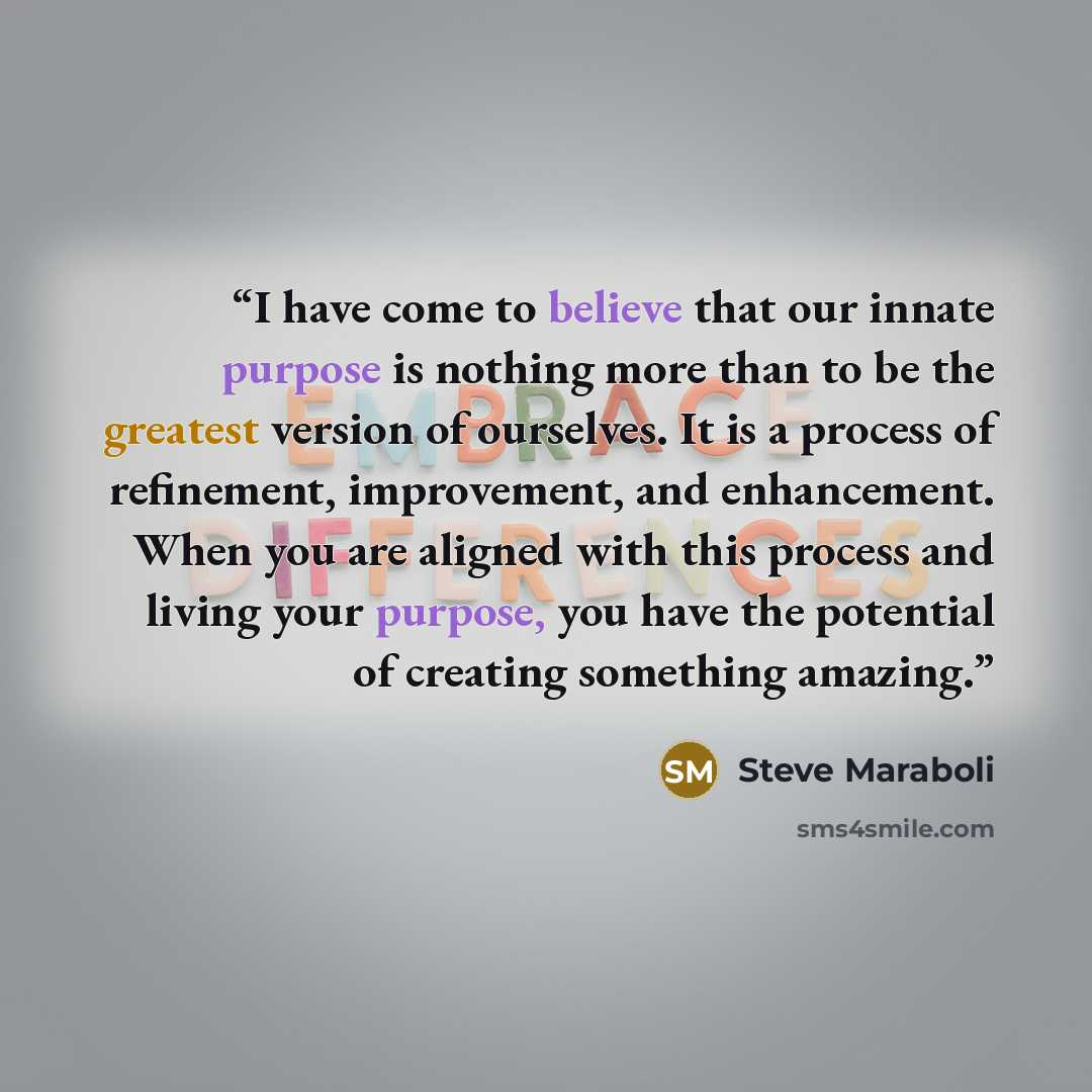 “I have come to believe that our innate purpose is nothing more than to be the greatest version of ourselves. It is a process of refinement, improvement, and enhancement. When you are aligned with this process and living your purpose, you have the potential of creating something amazing.” quote by Steve Maraboli