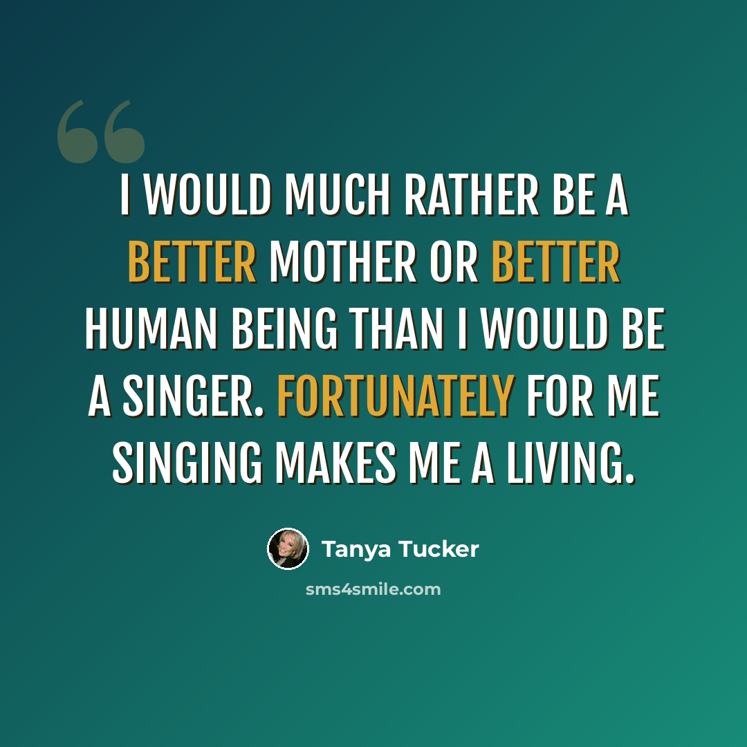 “I would much rather be a better mother or better human being than I would be a singer. Fortunately for me singing makes me a living.” quote by Tanya Tucker