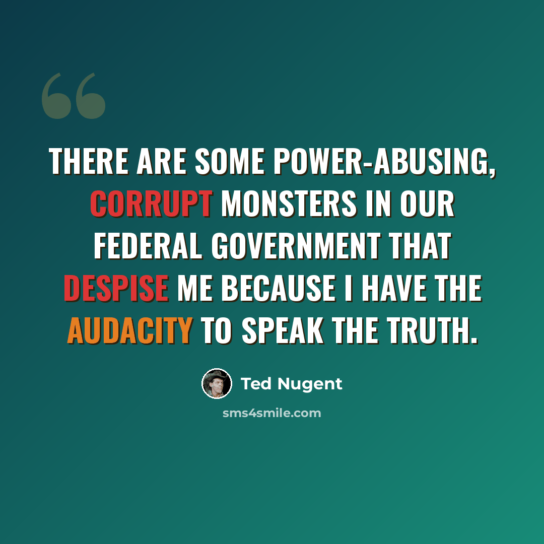 “There are some power-abusing, corrupt monsters in our federal government that despise me because I have the audacity to speak the truth.” quote by Ted Nugent