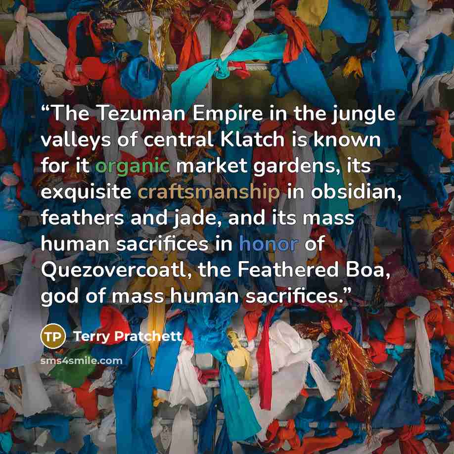 “The Tezuman Empire in the jungle valleys of central Klatch is known for it organic market gardens, its exquisite craftsmanship in obsidian, feathers and jade, and its mass human sacrifices in honor of Quezovercoatl, the Feathered Boa, god of mass human sacrifices.” quote by Terry Pratchett