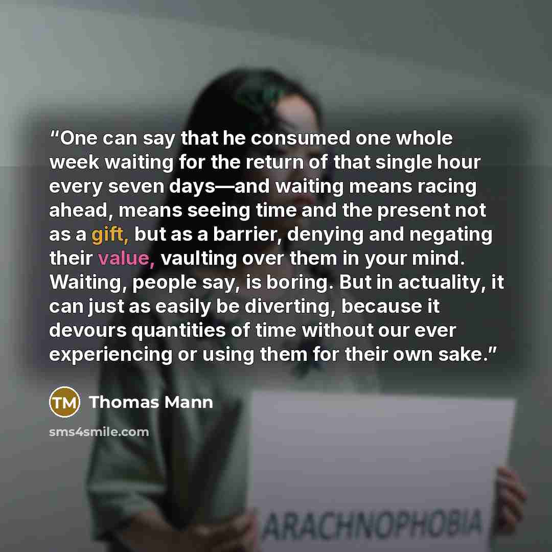 “One can say that he consumed one whole week waiting for the return of that single hour every seven days—and waiting means racing ahead, means seeing time and the present not as a gift, but as a barrier, denying and negating their value, vaulting over them in your mind. Waiting, people say, is…” quote by Thomas Mann