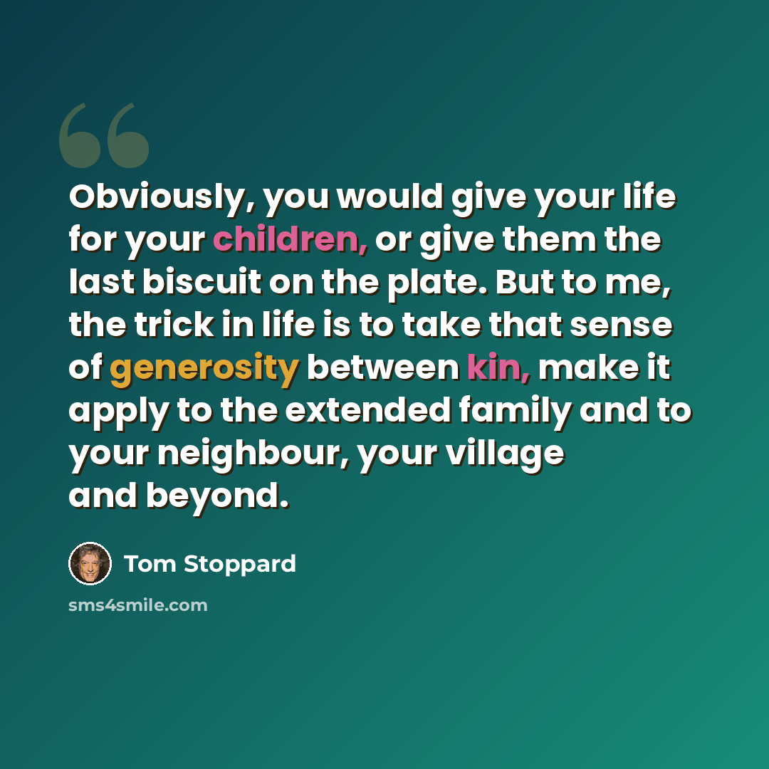 “Obviously, you would give your life for your children, or give them the last biscuit on the plate. But to me, the trick in life is to take that sense of generosity between kin, make it apply to the extended family and to your neighbour, your village and beyond.” quote by Tom Stoppard