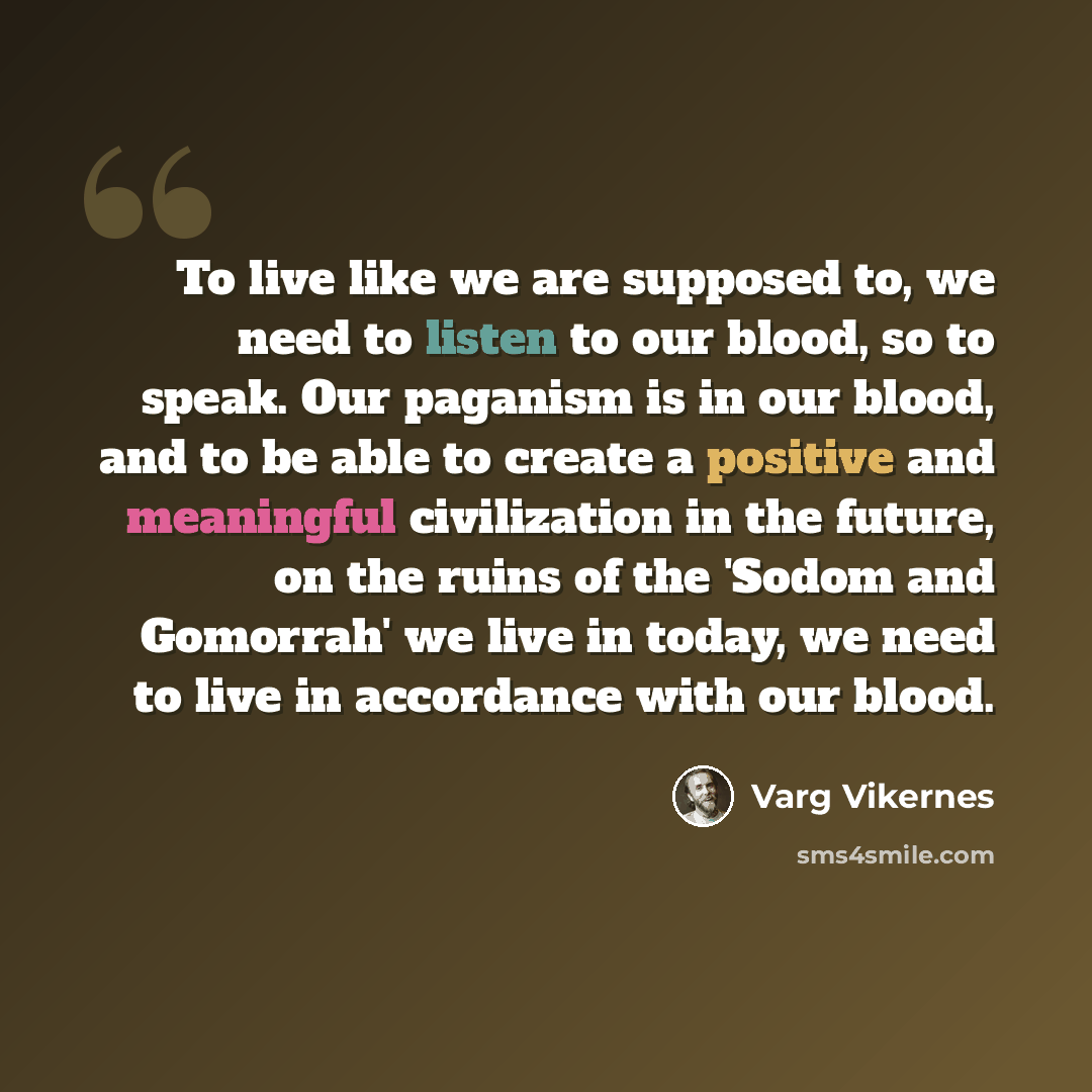 “To live like we are supposed to, we need to listen to our blood, so to speak. Our paganism is in our blood, and to be able to create a positive and meaningful civilization in the future, on the ruins of the 'Sodom and Gomorrah' we live in today, we need to live in accordance with our blood.” quote by Varg Vikernes