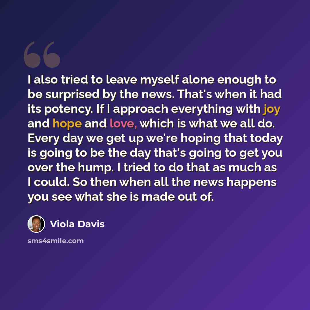 “I also tried to leave myself alone enough to be surprised by the news. That's when it had its potency. If I approach everything with joy and hope and love, which is what we all do. Every day we get up we're hoping that today is going to be the day that's going to get you over the hump. I tried to…” quote by Viola Davis