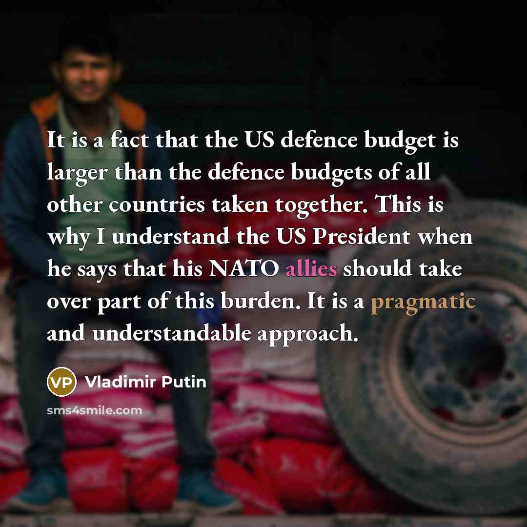 “It is a fact that the US defence budget is larger than the defence budgets of all other countries taken together. This is why I understand the US President when he says that his NATO allies should take over part of this burden. It is a pragmatic and understandable approach.” quote by Vladimir Putin