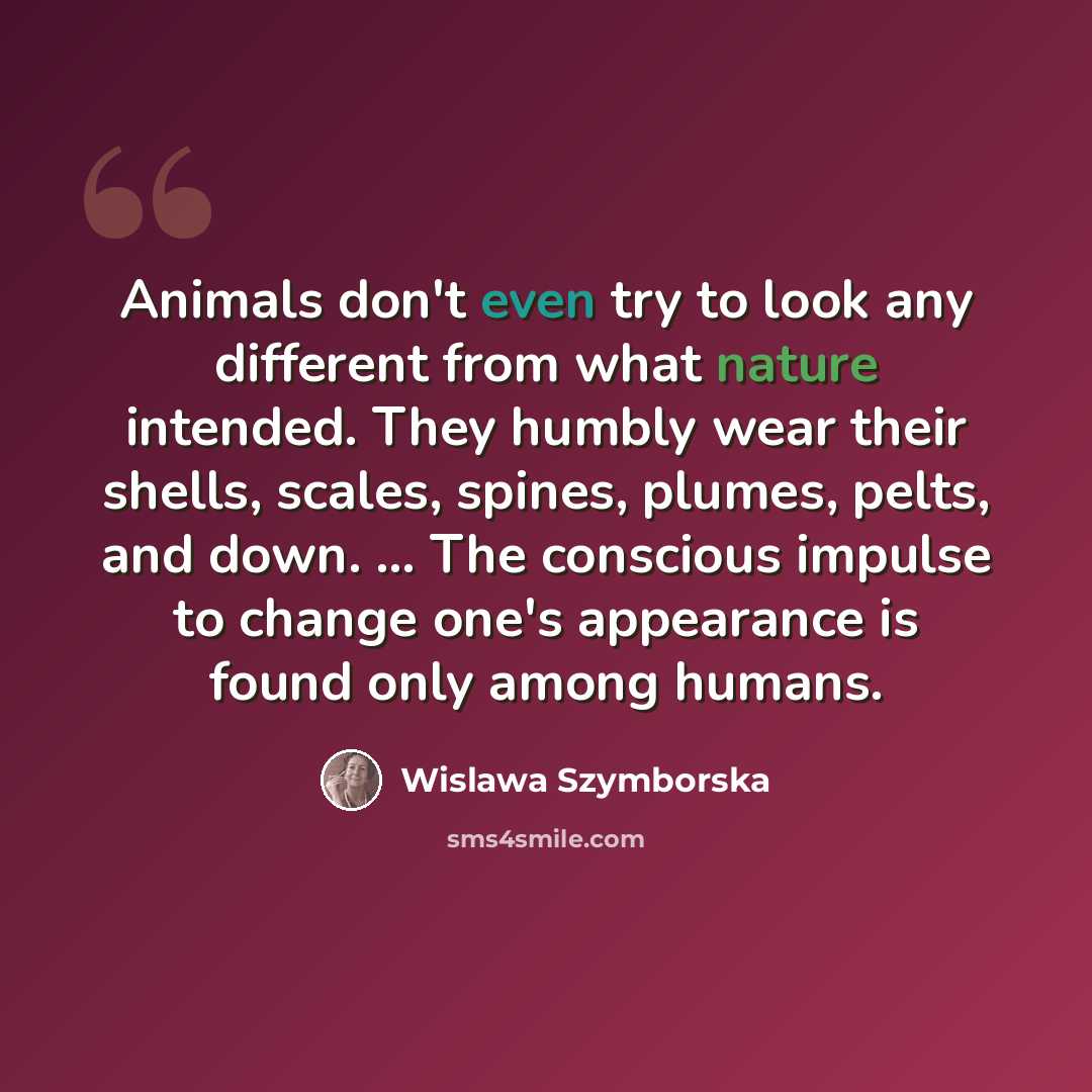 “Animals don't even try to look any different from what nature intended. They humbly wear their shells, scales, spines, plumes, pelts, and down. ... The conscious impulse to change one's appearance is found only among humans.” quote by Wislawa Szymborska