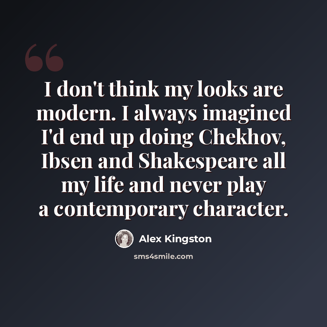 “I don't think my looks are modern. I always imagined I'd end up doing Chekhov, Ibsen and Shakespeare all my life and never play a contemporary character.” quote by Alex Kingston