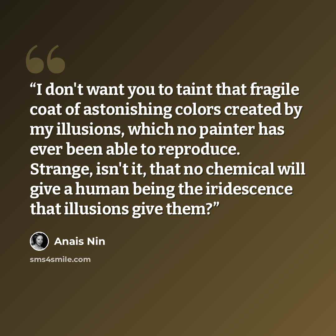 “I don't want you to taint that fragile coat of astonishing colors created by my illusions, which no painter has ever been able to reproduce. Strange, isn't it, that no chemical will give a human being the iridescence that illusions give them?” quote by Anaïs Nin