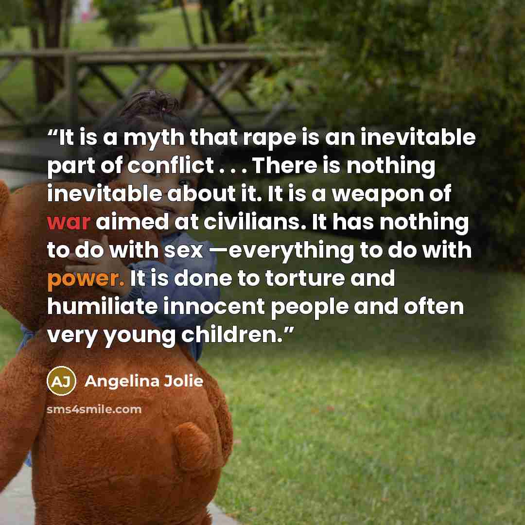 “It is a myth that rape is an inevitable part of conflict . . . There is nothing inevitable about it. It is a weapon of war aimed at civilians. It has nothing to do with sex —everything to do with power. It is done to torture and humiliate innocent people and often very young children.” quote by Angelina Jolie