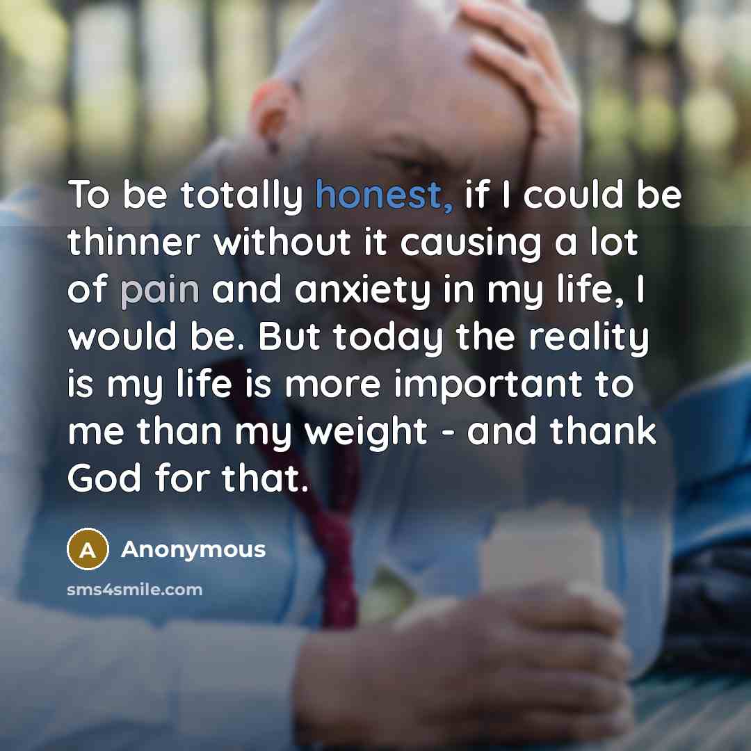 “To be totally honest, if I could be thinner without it causing a lot of pain and anxiety in my life, I would be. But today the reality is my life is more important to me than my weight - and thank God for that.” quote by Anonymous