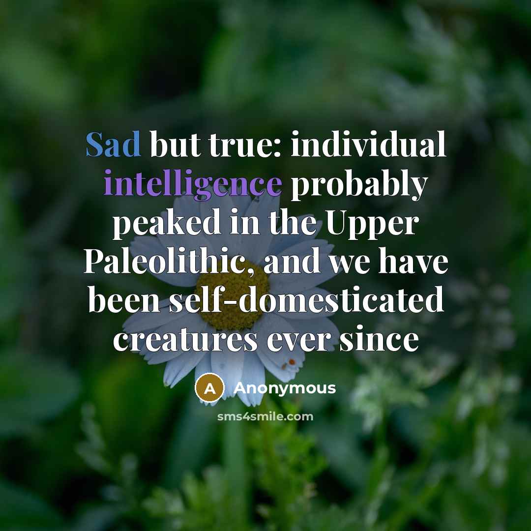 “Sad but true: individual intelligence probably peaked in the Upper Paleolithic, and we have been self-domesticated creatures ever since” quote by Anonymous