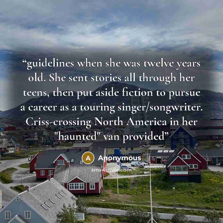 “guidelines when she was twelve years old. She sent stories all through her teens, then put aside fiction to pursue a career as a touring singer/songwriter. Criss-crossing North America in her "haunted" van provided” quote by Anonymous