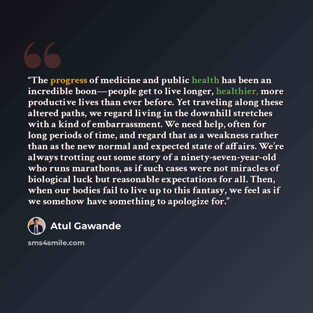 “The progress of medicine and public health has been an incredible boon—people get to live longer, healthier, more productive lives than ever before. Yet traveling along these altered paths, we regard living in the downhill stretches with a kind of embarrassment. We need help, often for long…” quote by Atul Gawande