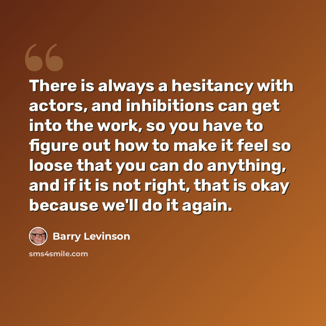 “There is always a hesitancy with actors, and inhibitions can get into the work, so you have to figure out how to make it feel so loose that you can do anything, and if it is not right, that is okay because we'll do it again.” quote by Barry Levinson