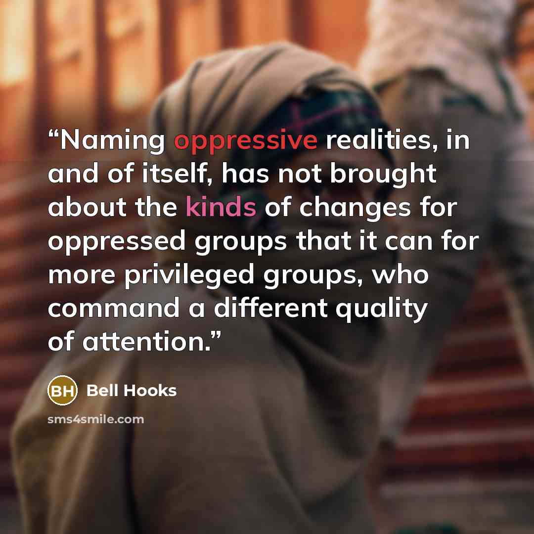 “Naming oppressive realities, in and of itself, has not brought about the kinds of changes for oppressed groups that it can for more privileged groups, who command a different quality of attention.” quote by bell hooks