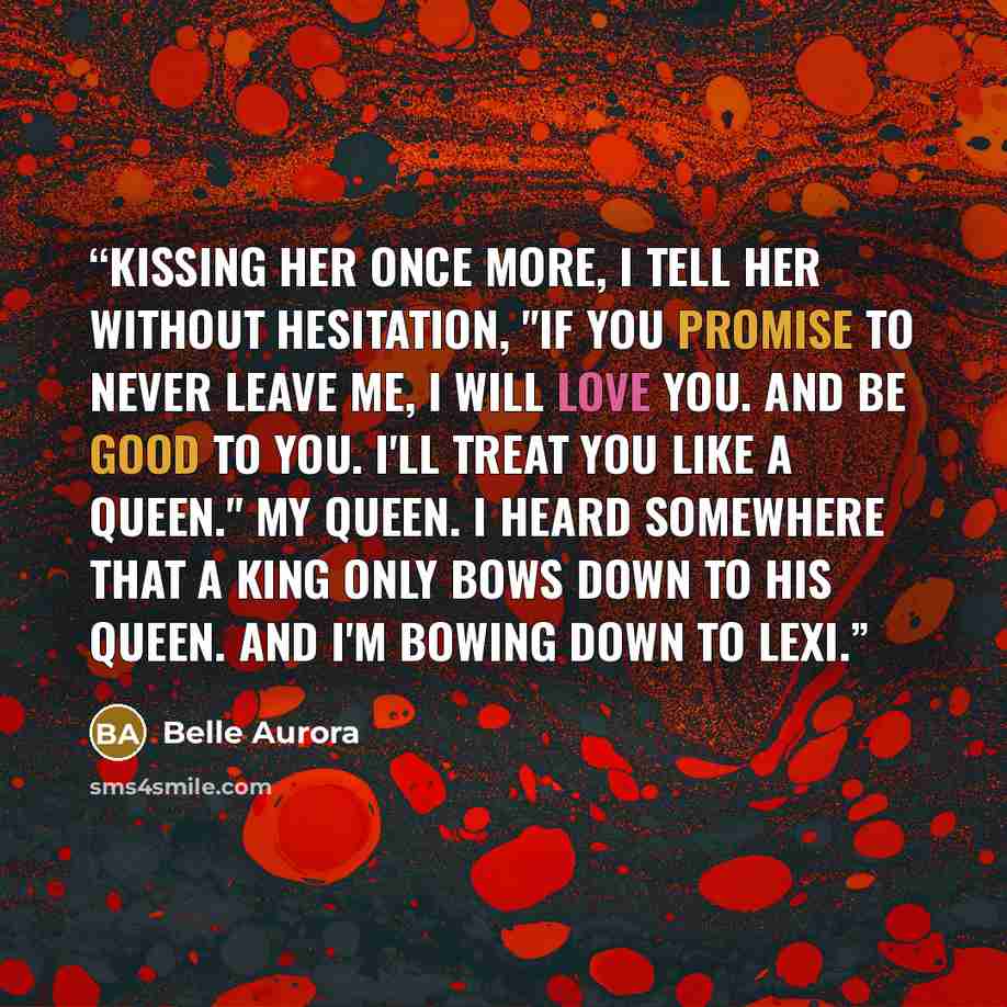 “Kissing her once more, I tell her without hesitation, "if you promise to never leave me, I will love you. And be good to you. I'll treat you like a queen." My queen. I heard somewhere that a king only bows down to his queen. And I'm bowing down to Lexi.” quote by Belle Aurora