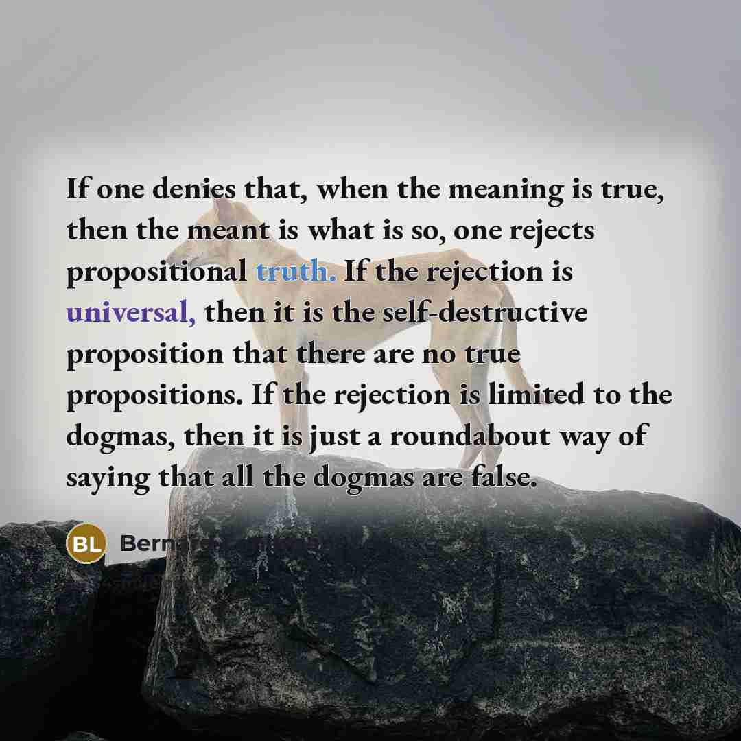 “If one denies that, when the meaning is true, then the meant is what is so, one rejects propositional truth. If the rejection is universal, then it is the self-destructive proposition that there are no true propositions. If the rejection is limited to the dogmas, then it is just a roundabout way…” quote by Bernard Lonergan
