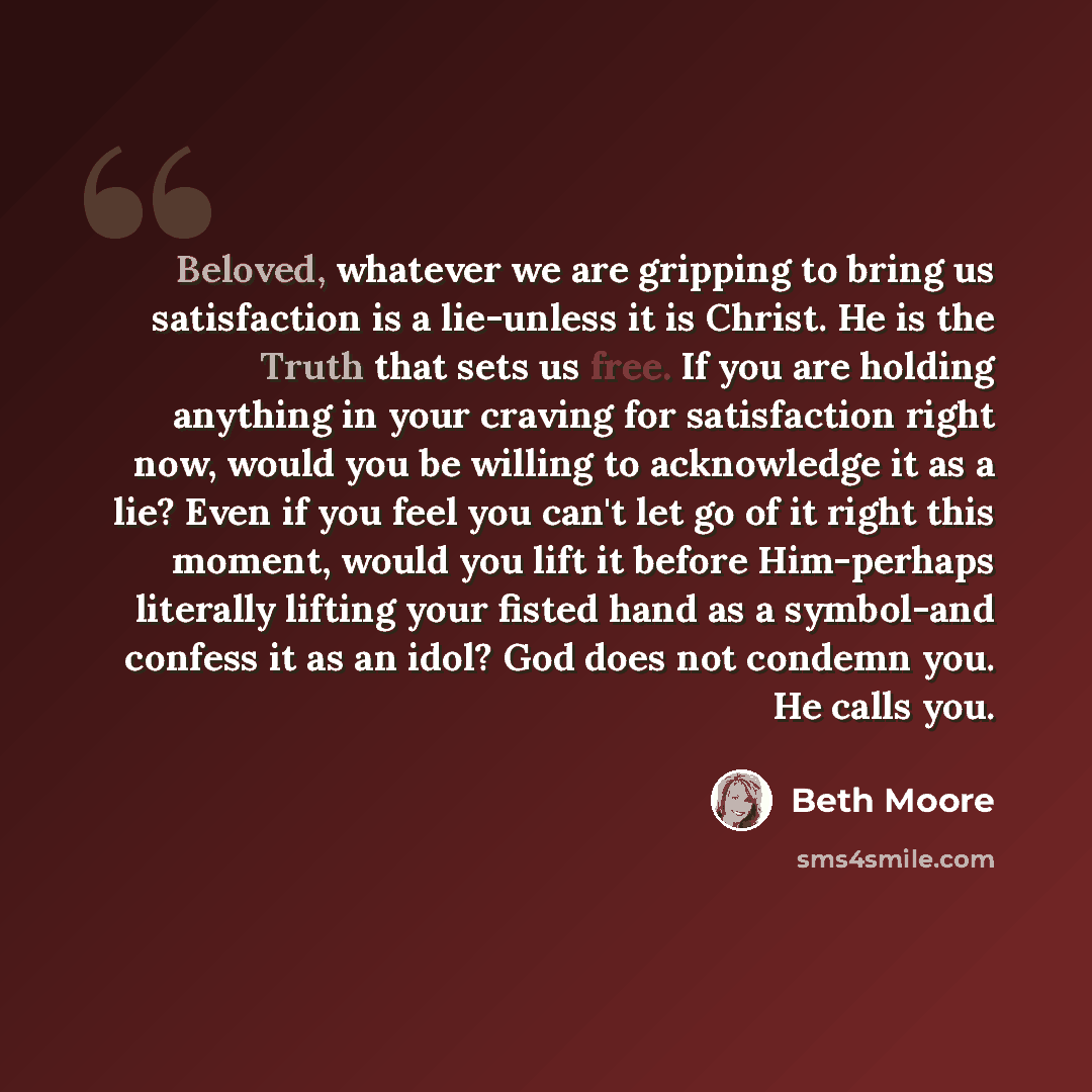 “Beloved, whatever we are gripping to bring us satisfaction is a lie-unless it is Christ. He is the Truth that sets us free. If you are holding anything in your craving for satisfaction right now, would you be willing to acknowledge it as a lie? Even if you feel you can't let go of it right this…” quote by Beth Moore