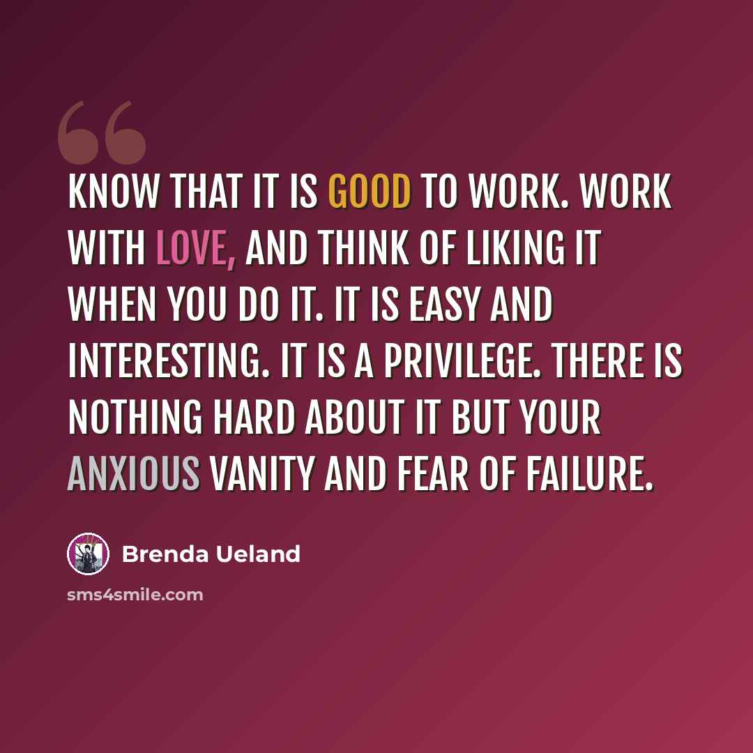 “Know that it is good to work. Work with love, and think of liking it when you do it. It is easy and interesting. It is a privilege. There is nothing hard about it but your anxious vanity and fear of failure.” quote by Brenda Ueland