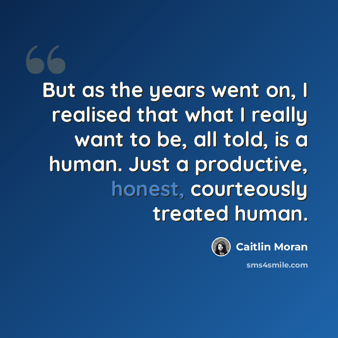“But as the years went on, I realised that what I really want to be, all told, is a human. Just a productive, honest, courteously treated human.” quote by Caitlin Moran