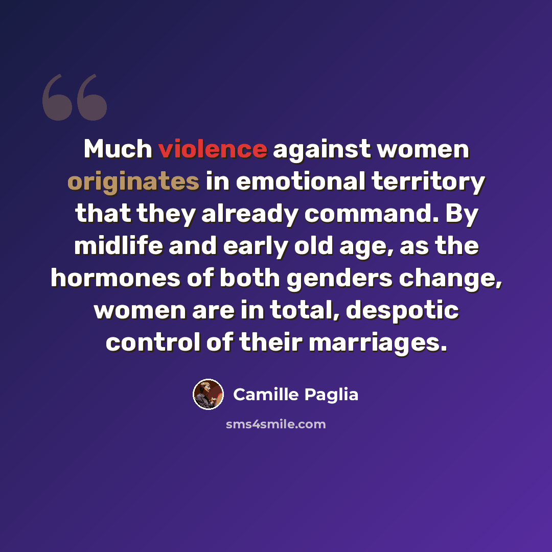 “Much violence against women originates in emotional territory that they already command. By midlife and early old age, as the hormones of both genders change, women are in total, despotic control of their marriages.” quote by Camille Paglia